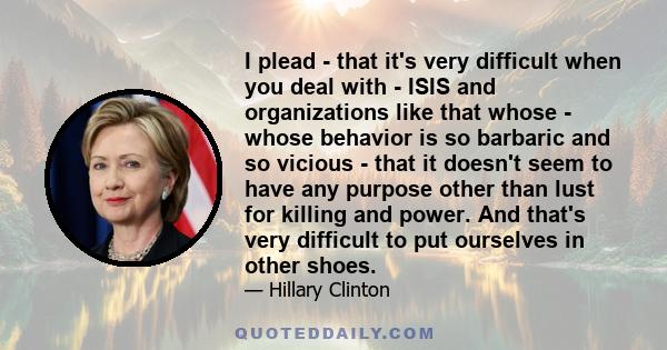 I plead - that it's very difficult when you deal with - ISIS and organizations like that whose - whose behavior is so barbaric and so vicious - that it doesn't seem to have any purpose other than lust for killing and