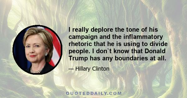 I really deplore the tone of his campaign and the inflammatory rhetoric that he is using to divide people. I don`t know that Donald Trump has any boundaries at all.