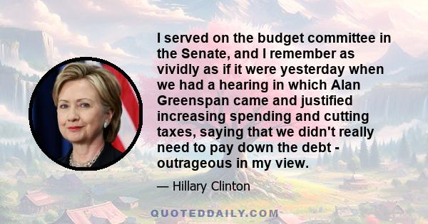 I served on the budget committee in the Senate, and I remember as vividly as if it were yesterday when we had a hearing in which Alan Greenspan came and justified increasing spending and cutting taxes, saying that we