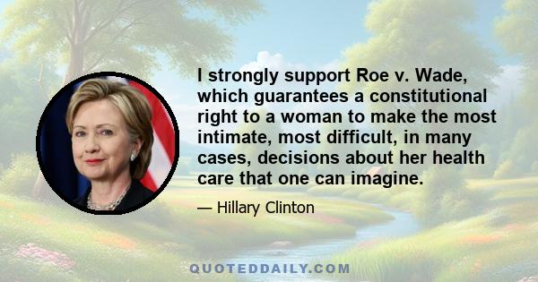 I strongly support Roe v. Wade, which guarantees a constitutional right to a woman to make the most intimate, most difficult, in many cases, decisions about her health care that one can imagine.