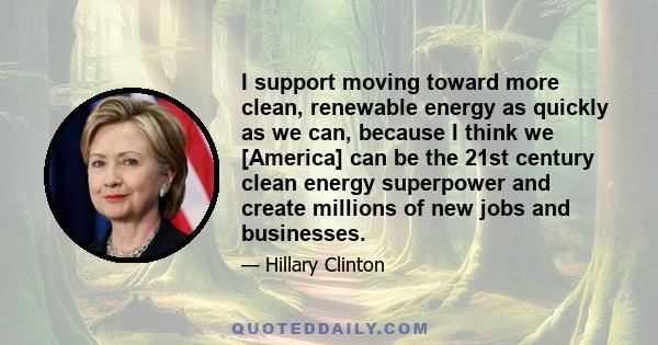 I support moving toward more clean, renewable energy as quickly as we can, because I think we [America] can be the 21st century clean energy superpower and create millions of new jobs and businesses.