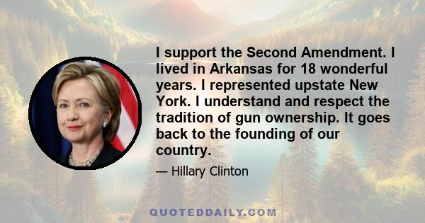 I support the Second Amendment. I lived in Arkansas for 18 wonderful years. I represented upstate New York. I understand and respect the tradition of gun ownership. It goes back to the founding of our country.