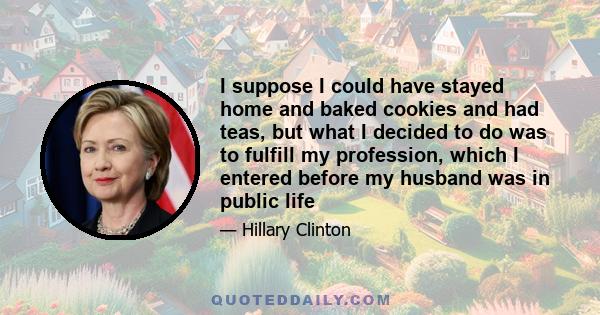 I suppose I could have stayed home and baked cookies and had teas, but what I decided to do was to fulfill my profession, which I entered before my husband was in public life