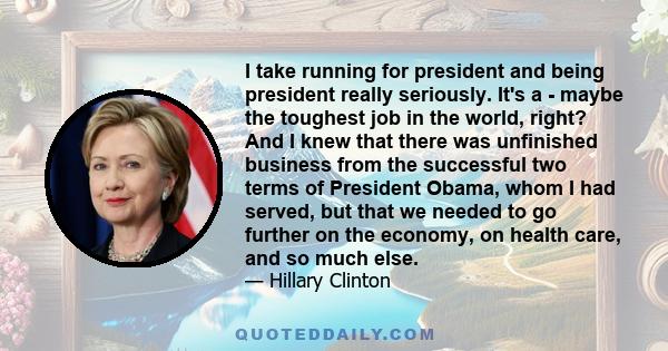 I take running for president and being president really seriously. It's a - maybe the toughest job in the world, right? And I knew that there was unfinished business from the successful two terms of President Obama,