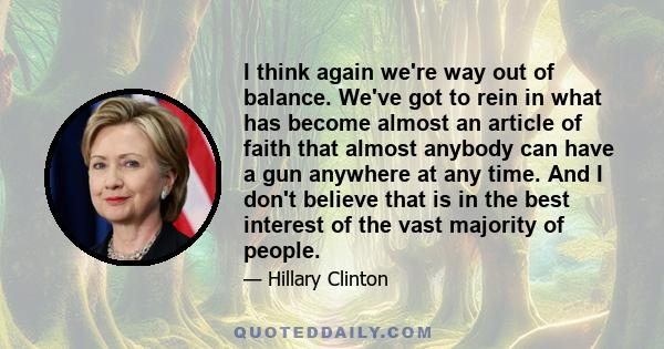 I think again we're way out of balance. We've got to rein in what has become almost an article of faith that almost anybody can have a gun anywhere at any time. And I don't believe that is in the best interest of the