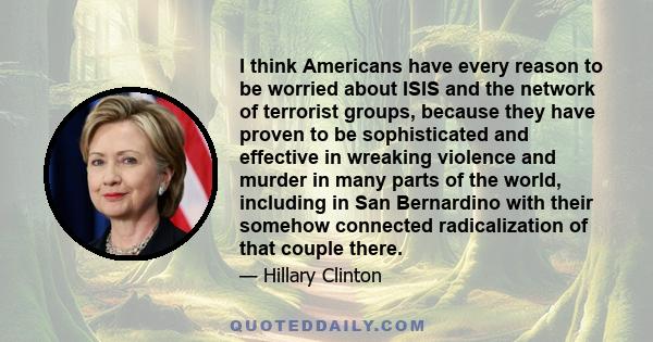 I think Americans have every reason to be worried about ISIS and the network of terrorist groups, because they have proven to be sophisticated and effective in wreaking violence and murder in many parts of the world,