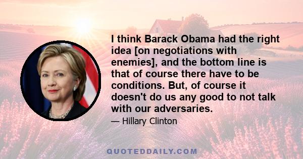 I think Barack Obama had the right idea [on negotiations with enemies], and the bottom line is that of course there have to be conditions. But, of course it doesn't do us any good to not talk with our adversaries.