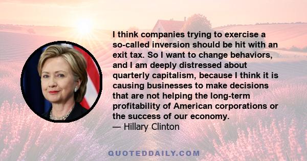 I think companies trying to exercise a so-called inversion should be hit with an exit tax. So I want to change behaviors, and I am deeply distressed about quarterly capitalism, because I think it is causing businesses