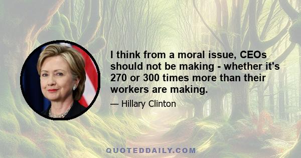 I think from a moral issue, CEOs should not be making - whether it's 270 or 300 times more than their workers are making.