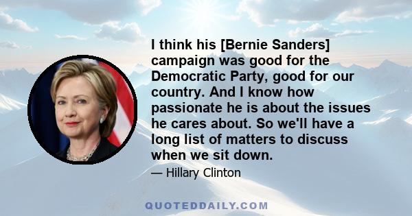 I think his [Bernie Sanders] campaign was good for the Democratic Party, good for our country. And I know how passionate he is about the issues he cares about. So we'll have a long list of matters to discuss when we sit 