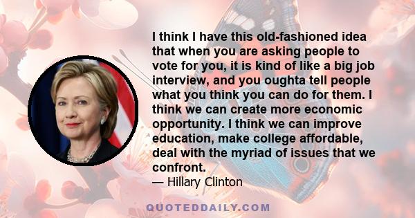 I think I have this old-fashioned idea that when you are asking people to vote for you, it is kind of like a big job interview, and you oughta tell people what you think you can do for them. I think we can create more