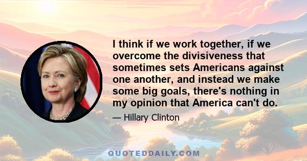 I think if we work together, if we overcome the divisiveness that sometimes sets Americans against one another, and instead we make some big goals, there's nothing in my opinion that America can't do.