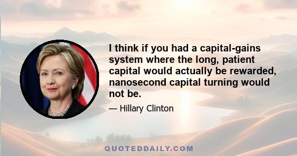 I think if you had a capital-gains system where the long, patient capital would actually be rewarded, nanosecond capital turning would not be.