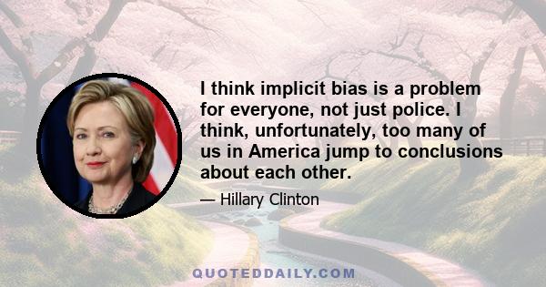 I think implicit bias is a problem for everyone, not just police. I think, unfortunately, too many of us in America jump to conclusions about each other.