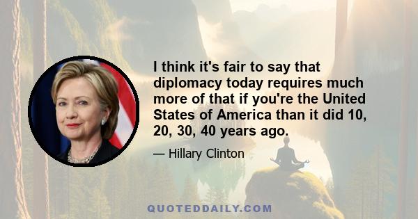 I think it's fair to say that diplomacy today requires much more of that if you're the United States of America than it did 10, 20, 30, 40 years ago.