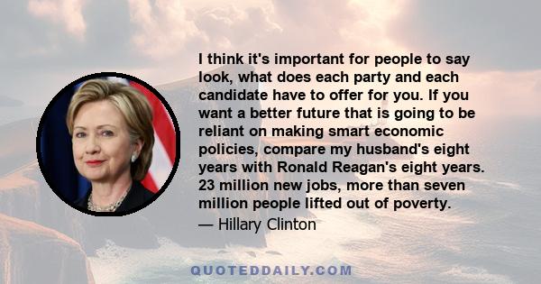 I think it's important for people to say look, what does each party and each candidate have to offer for you. If you want a better future that is going to be reliant on making smart economic policies, compare my