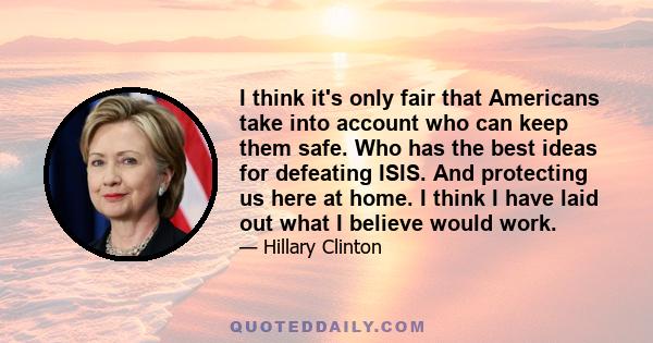 I think it's only fair that Americans take into account who can keep them safe. Who has the best ideas for defeating ISIS. And protecting us here at home. I think I have laid out what I believe would work.