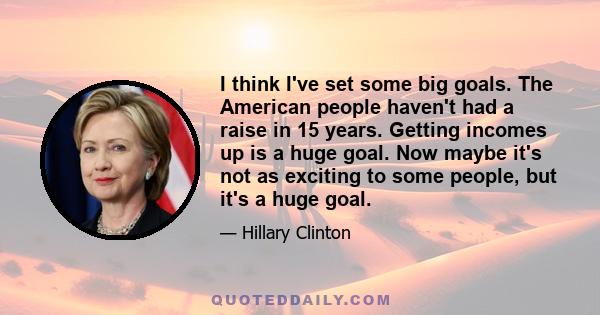 I think I've set some big goals. The American people haven't had a raise in 15 years. Getting incomes up is a huge goal. Now maybe it's not as exciting to some people, but it's a huge goal.