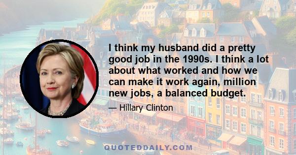 I think my husband did a pretty good job in the 1990s. I think a lot about what worked and how we can make it work again, million new jobs, a balanced budget.