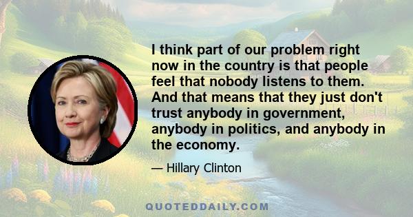 I think part of our problem right now in the country is that people feel that nobody listens to them. And that means that they just don't trust anybody in government, anybody in politics, and anybody in the economy.