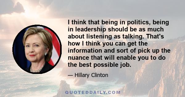 I think that being in politics, being in leadership should be as much about listening as talking. That's how I think you can get the information and sort of pick up the nuance that will enable you to do the best