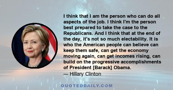 I think that I am the person who can do all aspects of the job. I think I'm the person best prepared to take the case to the Republicans. And I think that at the end of the day, it's not so much electability. It is who