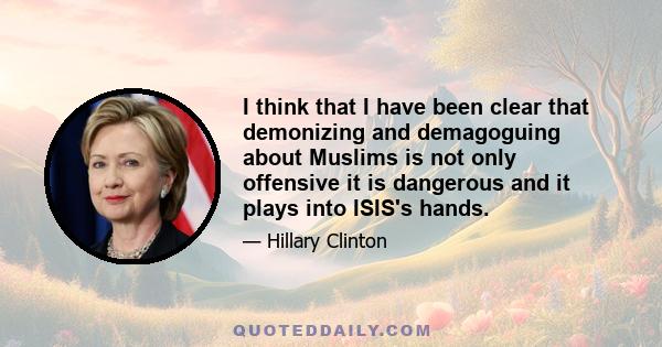 I think that I have been clear that demonizing and demagoguing about Muslims is not only offensive it is dangerous and it plays into ISIS's hands.