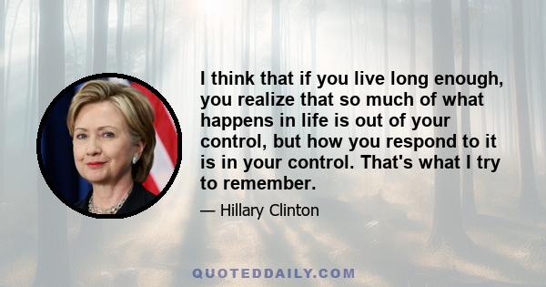 I think that if you live long enough, you realize that so much of what happens in life is out of your control, but how you respond to it is in your control. That's what I try to remember.