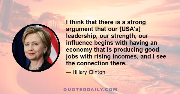 I think that there is a strong argument that our [USA's] leadership, our strength, our influence begins with having an economy that is producing good jobs with rising incomes, and I see the connection there.