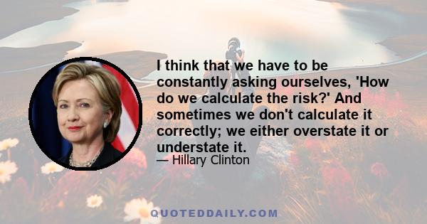 I think that we have to be constantly asking ourselves, 'How do we calculate the risk?' And sometimes we don't calculate it correctly; we either overstate it or understate it.