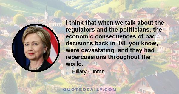 I think that when we talk about the regulators and the politicians, the economic consequences of bad decisions back in '08, you know, were devastating, and they had repercussions throughout the world.