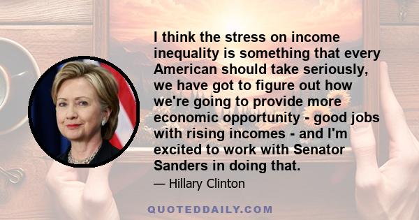 I think the stress on income inequality is something that every American should take seriously, we have got to figure out how we're going to provide more economic opportunity - good jobs with rising incomes - and I'm