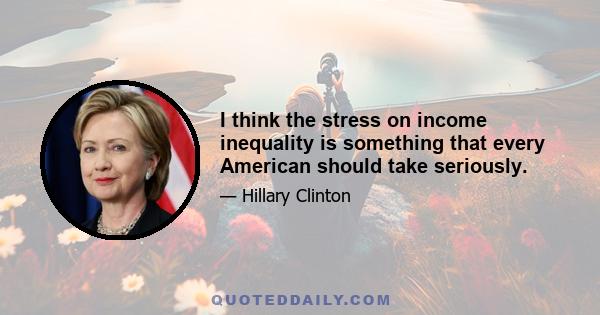 I think the stress on income inequality is something that every American should take seriously.