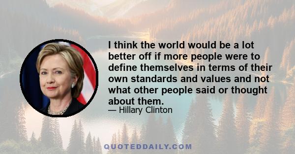 I think the world would be a lot better off if more people were to define themselves in terms of their own standards and values and not what other people said or thought about them.