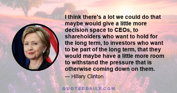 I think there's a lot we could do that maybe would give a little more decision space to CEOs, to shareholders who want to hold for the long term, to investors who want to be part of the long term, that they would maybe