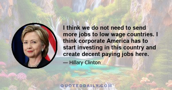 I think we do not need to send more jobs to low wage countries. I think corporate America has to start investing in this country and create decent paying jobs here.