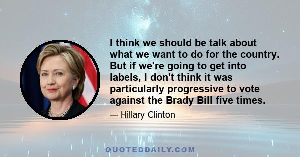 I think we should be talk about what we want to do for the country. But if we're going to get into labels, I don't think it was particularly progressive to vote against the Brady Bill five times.