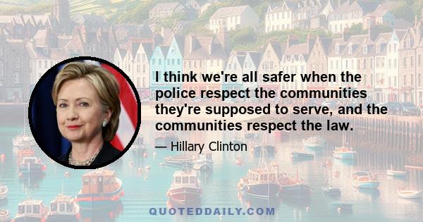 I think we're all safer when the police respect the communities they're supposed to serve, and the communities respect the law.