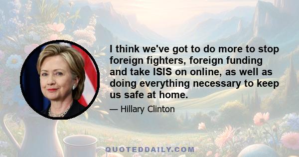 I think we've got to do more to stop foreign fighters, foreign funding and take ISIS on online, as well as doing everything necessary to keep us safe at home.