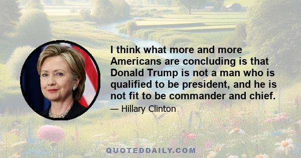 I think what more and more Americans are concluding is that Donald Trump is not a man who is qualified to be president, and he is not fit to be commander and chief.