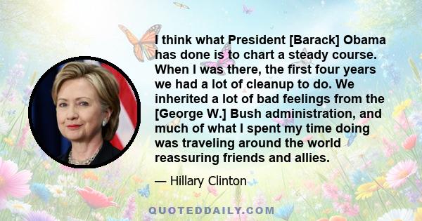 I think what President [Barack] Obama has done is to chart a steady course. When I was there, the first four years we had a lot of cleanup to do. We inherited a lot of bad feelings from the [George W.] Bush