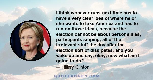 I think whoever runs next time has to have a very clear idea of where he or she wants to take America and has to run on those ideas, because the election cannot be about personalities, participants sniping, all of the