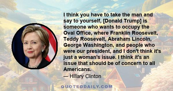 I think you have to take the man and say to yourself, [Donald Trump] is someone who wants to occupy the Oval Office, where Franklin Roosevelt, Teddy Roosevelt, Abraham Lincoln, George Washington, and people who were our 