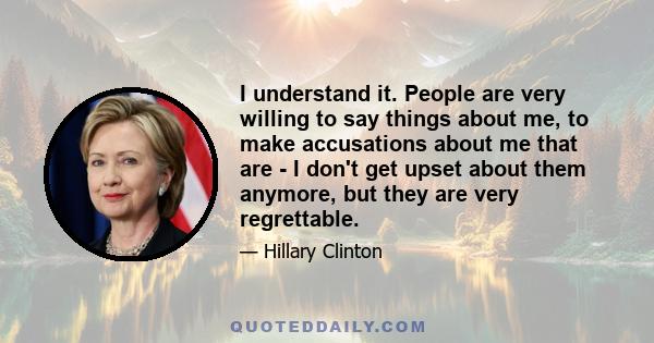 I understand it. People are very willing to say things about me, to make accusations about me that are - I don't get upset about them anymore, but they are very regrettable.