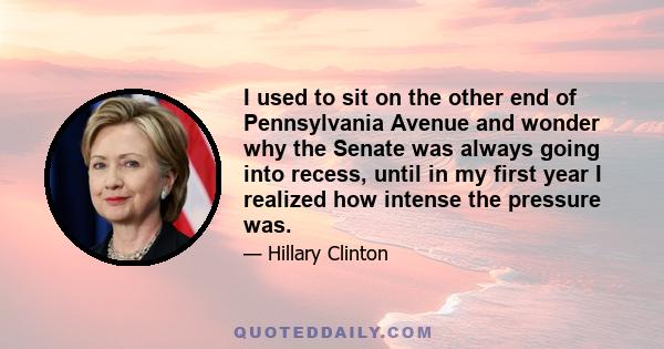 I used to sit on the other end of Pennsylvania Avenue and wonder why the Senate was always going into recess, until in my first year I realized how intense the pressure was.