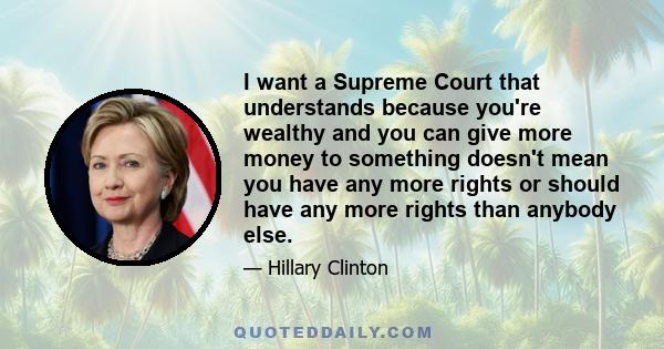 I want a Supreme Court that understands because you're wealthy and you can give more money to something doesn't mean you have any more rights or should have any more rights than anybody else.