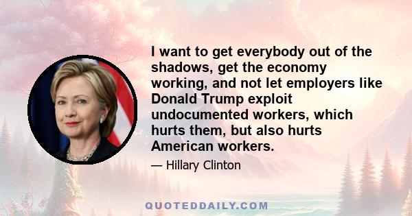 I want to get everybody out of the shadows, get the economy working, and not let employers like Donald Trump exploit undocumented workers, which hurts them, but also hurts American workers.