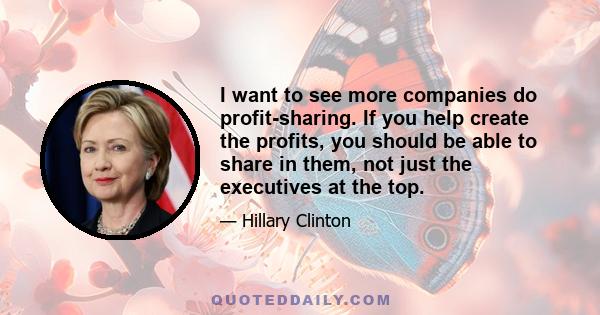 I want to see more companies do profit-sharing. If you help create the profits, you should be able to share in them, not just the executives at the top.