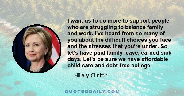 I want us to do more to support people who are struggling to balance family and work. I've heard from so many of you about the difficult choices you face and the stresses that you're under. So let's have paid family