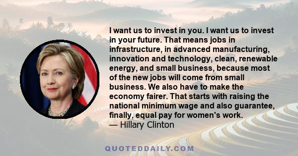 I want us to invest in you. I want us to invest in your future. That means jobs in infrastructure, in advanced manufacturing, innovation and technology, clean, renewable energy, and small business, because most of the